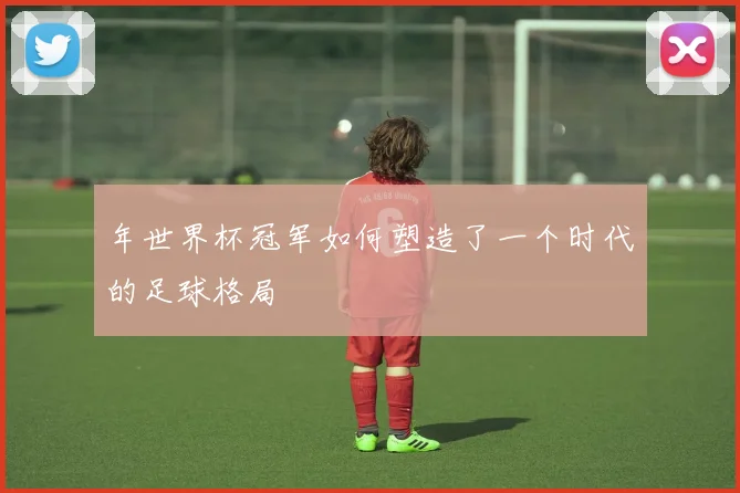 年世界杯冠军如何塑造了一个时代的足球格局