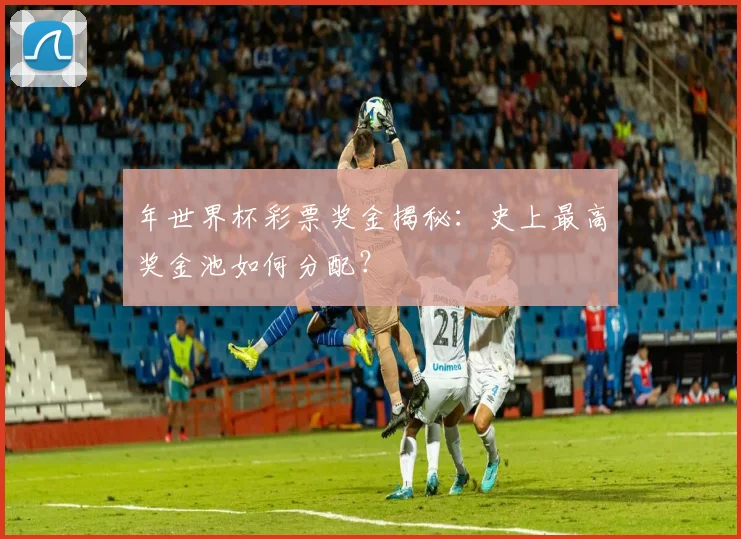 年世界杯彩票奖金揭秘：史上最高奖金池如何分配？
