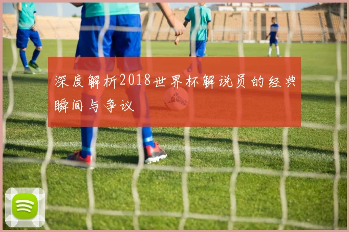 深度解析2018世界杯解说员的经典瞬间与争议