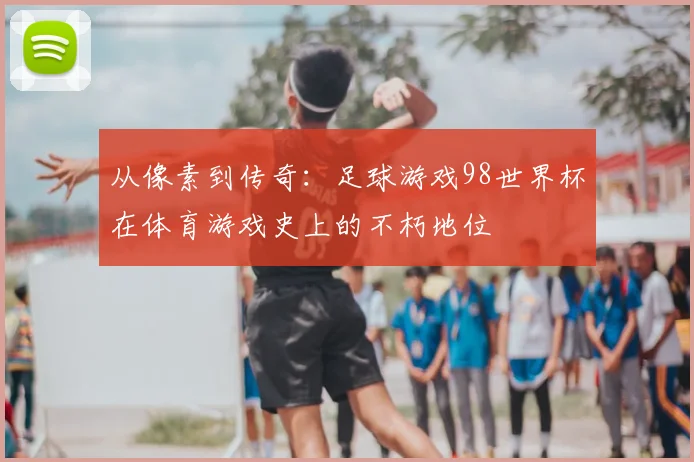 从像素到传奇：足球游戏98世界杯在体育游戏史上的不朽地位