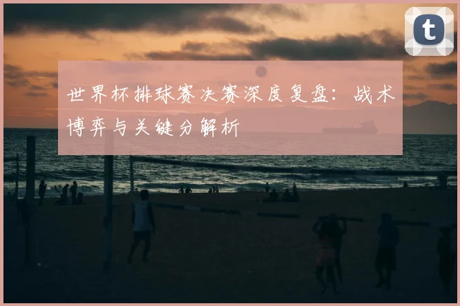世界杯排球赛决赛深度复盘:战术博弈与关键分解析