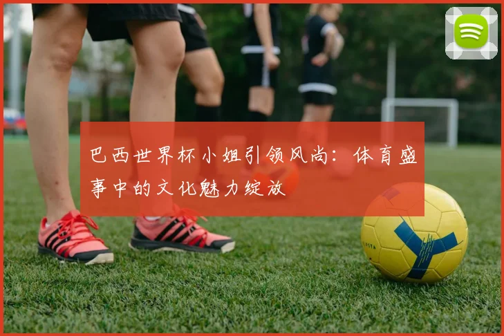 巴西世界杯小姐引领风尚：体育盛事中的文化魅力绽放