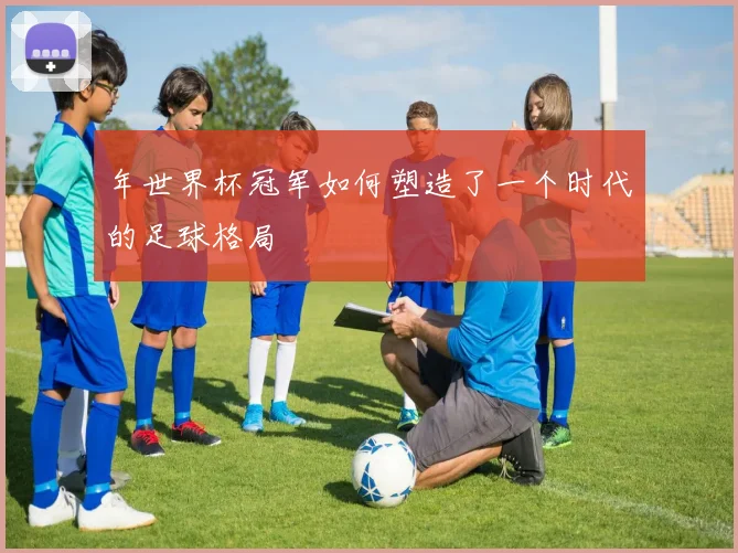 年世界杯冠军如何塑造了一个时代的足球格局
